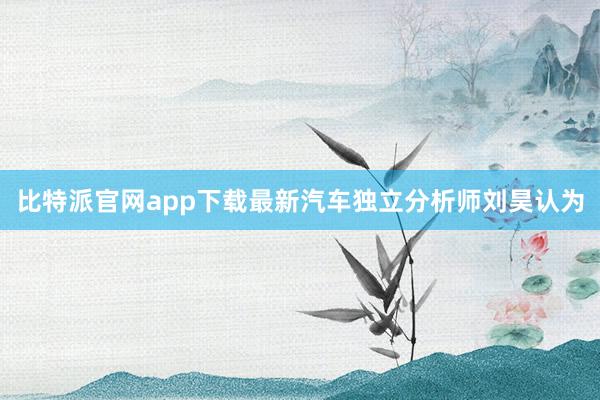 比特派官网app下载最新　　汽车独立分析师刘昊认为