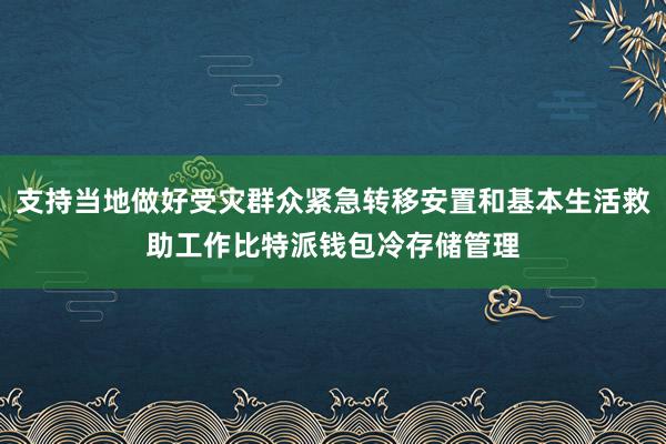 支持当地做好受灾群众紧急转移安置和基本生活救助工作比特派钱包冷存储管理